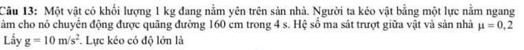 Một vật có khối lượng 1 kg đang nằm yên trên sản nhà. Người ta kéo vật bằng một lực nằm ngang 
đàm cho nó chuyển động được quãng đường 160 cm trong 4 s. Hệ số ma sát trượt giữa vật và sản nhà mu =0,2
Lầy g=10m/s^2. Lực kéo có độ lớn là