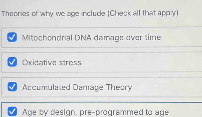 Theories of why we age include (Check all that apply)
Mitochondrial DNA damage over time
Oxidative stress
Accumulated Damage Theory
Age by design, pre-programmed to age