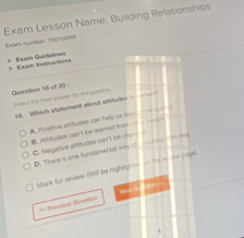 Exam Lesson Name: Building Relationships
Exam number T004STA
= Exan Instructio== * Exam Guidelines
Question 18 of 20 : e he aoe he the 
18. Which statement about atitudes
A Postive atsitudes can help us wm e
B. Attitudes can't be leamed from o =
C. Negative attitudes can't be chin i
D. Therre's one fundamental wy of _ )I tudes
Mark for neview (Will be highlignte in ther me poge
== Previour Question