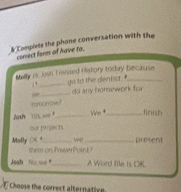 Complete the phone conversation with the 
correct form of have to. 
Melly Hir, Josh, I missed History today because 
_go to the dentist . ' 
y_ do any homework for 
rembrrow? 
Josh Yes we _We ⁴_ finish 
our projects. 
Molly OK $_ we_ present 
them on PawerPoint? 
Josh No we _A Word file is OK 
Choose the correct alternativ