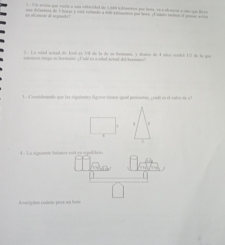 1.- Un avión que vuela a una velocidad de 1,040 kilómetros por hora, va a alcanzar a otro que lleva 
una delantera de 5 horas y está volando a 640 kilómetros por hora. ¿Cuánto tardará el primer avión 
en alcanzar al segundo? 
2.- La edad actual de José es 3/8 de la de su hermano, y dentro de 4 años tendrá 1/2 de la que 
entonces tenga su hermano. ¿Cuál es a edad actual del hermano? 
3.- Considerando que las siguientes figuras tienen igual perímetro, ¿cuál es el valor de x? 

4.- La siguiente balanz 
Averigüen cuánto pesa un bote