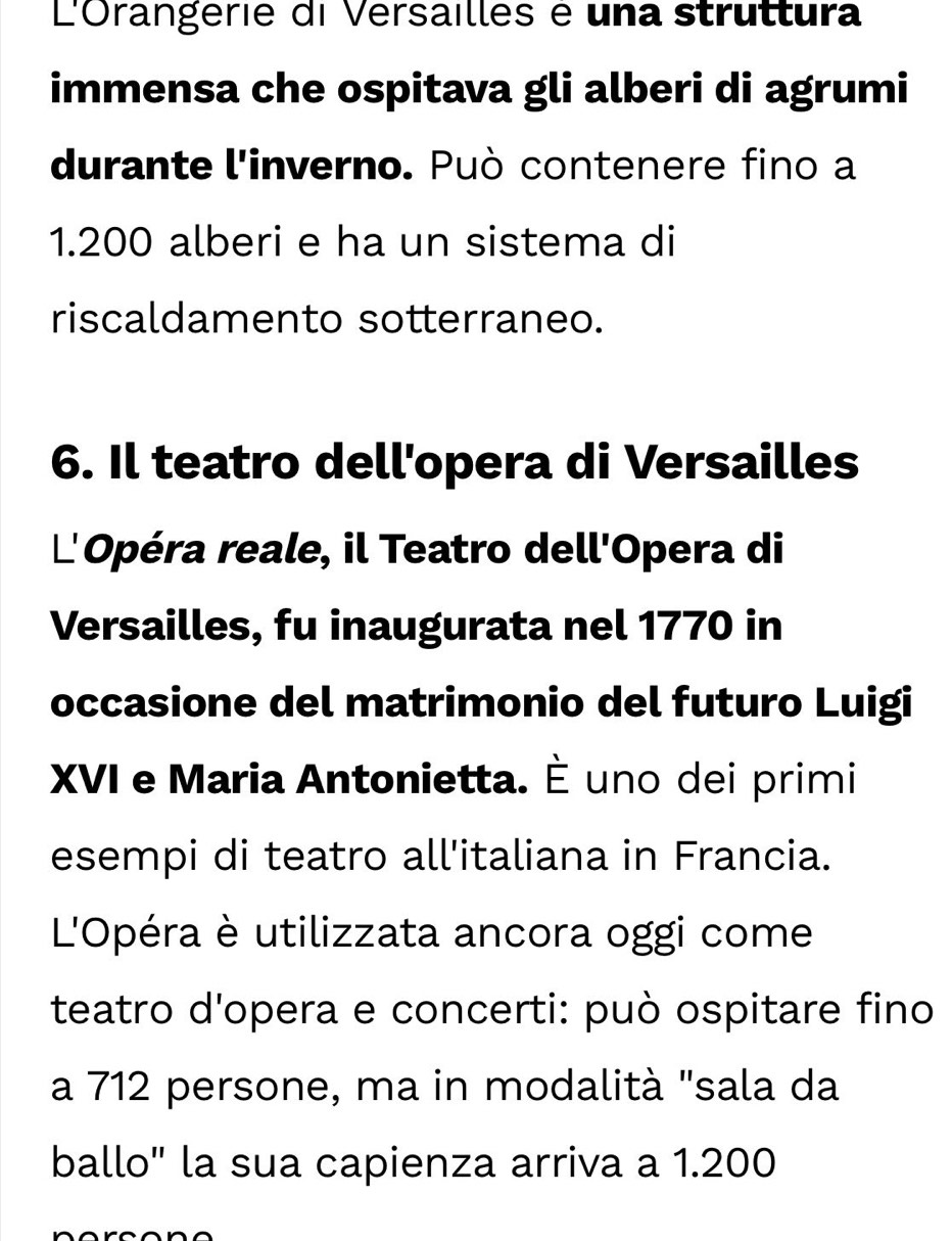 L'Orangerie di Versailles é una struttura 
immensa che ospitava gli alberi di agrumi 
durante l'inverno. Può contenere fino a
1.200 alberi e ha un sistema di 
riscaldamento sotterraneo. 
6. Il teatro dell'opera di Versailles 
L'Opéra reale, il Teatro dell'Opera di 
Versailles, fu inaugurata nel 1770 in 
occasione del matrimonio del futuro Luigi 
XVI e Maria Antonietta. È uno dei primi 
esempi di teatro all'italiana in Francia. 
L'Opéra è utilizzata ancora oggi come 
teatro d'opera e concerti: può ospitare fino 
a 712 persone, ma in modalità "sala da 
ballo" la sua capienza arriva a 1.200