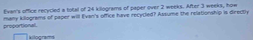 Evan's office recycled a total of 24 kilograms of paper over 2 weeks. After 3 weeks, how 
many kilograms of paper will Evan's office have recycled? Assume the relationship is directly 
proportional. 
killograms