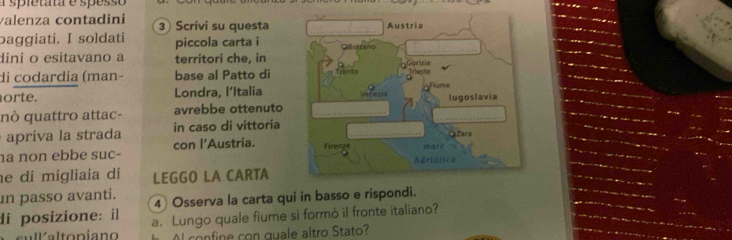 spletata e spesso 
valenza contadini 3 Scrivi su questa 
baggiati. I soldati piccola carta i 
dini o esitavano a territori che, in 
di codardia (man- base al Patto di 
orte. Londra, l’Italia 
nò quattro attac- avrebbe ottenuto 
apríva la strada in caso di vittoria 
ha non ebbe suc- con l'Austria. 
e di migliaia di LEGGO LA CARTA 
in passo avanti. 4 Osserva la carta qui in basso e rispondi. 
di posizione: il a. Lungo quale fiume si formò il fronte italiano? 
Al confine con quale altro Stato?