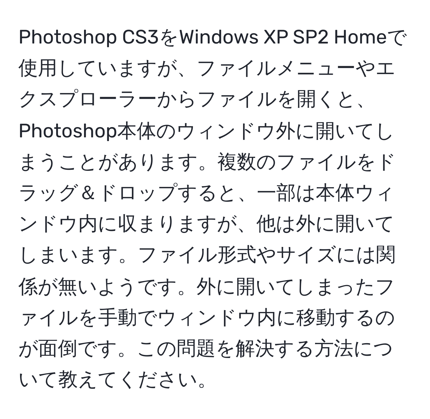 Photoshop CS3をWindows XP SP2 Homeで使用していますが、ファイルメニューやエクスプローラーからファイルを開くと、Photoshop本体のウィンドウ外に開いてしまうことがあります。複数のファイルをドラッグ＆ドロップすると、一部は本体ウィンドウ内に収まりますが、他は外に開いてしまいます。ファイル形式やサイズには関係が無いようです。外に開いてしまったファイルを手動でウィンドウ内に移動するのが面倒です。この問題を解決する方法について教えてください。