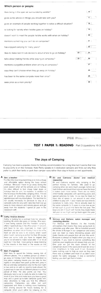 Which person or people:
gives some adrice on things you should take with you?
gives an example of people working together to solve a difficuit situation?
doesn't want to meet the people he/she works with when on holiday?
22
likes to make last-minute decisions about where to go on holiday? 24
talks about making friends while staving at camosites?
28
sees price as a main priority
TEST 1 PAPER 1: READING Part 3 (questions 16-3
The Joys of Camping
its popularity is on the increase. Kate Reilly speaks to 5 dedicated campers and finds out why they
prefer to pitch their tents or park their camper vans rather than stay in hotels or rent apartments.
A gen: a leache Eli and Catriona: doctor and medical
researcher
and afordable option during the busy school Eli and Catriona explain why camping is the
perfect holiday for famillies. We used to go
holidays. Because I have to go away during the carging when we were much younger, before we
peak season when all the schools are on holiday had children and loved it but now me have the boys
it's oten dificult to find cheap hotel deals of
holiskays thsts for rent,' he eplains. In addition lu i maves ever more sense. There are so many
this he enjoys the flexibility camping offers. 'I'm no child-friendly campsites with swimming pools and
spontaneous with ey travell plans. The fact that it's speciall actvities for kids. It's so nice for them to
that good at planming ahead and like to be have lots oll space to rum around in and other
campsite suits me very well. I also like that I can go children to play with. It also means we have time to
not usually necessary to pre-book to stay at a ourselves to really relax. We've actually been to
away to more obscure and remete places and get Ehe same camplise "o' 2 years in a row now as we
all had such a good time there the first year. The
away from the students I spend all year in the boys are still in touch with fiends they made there 
B Cathy: finance director Gathy is looking for a contrast from her stressful  Melissa and Stefano; salon manager and
working life when she goes on holidwy. She says
'l love being putside and the freedom camping marketing director
oflens. I spend all day in the office when I ms at work For Molisse and Stfano it's the friondly
and have to be very organised to mee tight . campsites year after yoar. Wo've travelled alound
deadlines, so when I 'm anitoliday Il like to ise in the
besh air and be able to do exact y what I want year we meet so many interesting people and
when I want, camping is perfect for that. Of course
there are sume rules you have to respect like Everyone is always so helpful when you stay on a
night but I like that. I love going to sleep listening
Sne ween wha at sh ransy is ang, the
MWll: IT angineer Matt likes to spend his holiday seeing lots of  care nsking ouar to hep as soon as tey sae
there was a problem and most of us didn't ever
different places. 'I'm a restless person so when I  aooak the wams lanquaon. It was a wondeful
go away on holiday I don't like to be tied down to
one place, camping means you can stay for two feeling: you don't get that in hotels."
the car and sitay somewhere else for the next right 
a great way to see lots of different places in a shom
obviously need a car to really be able to make the
map and a good up to-date campsice guide wen
clear diructions, to help you find the difterent
campeites. Campsies are often not well
signposted and there is nothing more frustrating 
thas driving around for hours looking for a
campsite when you'd rather be relaxing on the