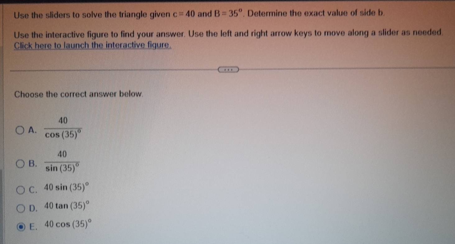 Use the sliders to solve the triangle given c=40 and B=35°. Determine the exact value of side b.
Use the interactive figure to find your answer. Use the left and right arrow keys to move along a slider as needed.
Click here to launch the interactive figure.
Choose the correct answer below.
A. frac 40cos (35)^circ 
B. frac 40sin (35)^circ 
C. 40sin (35)^circ 
D. 40tan (35)^circ 
E. 40cos (35)^circ 