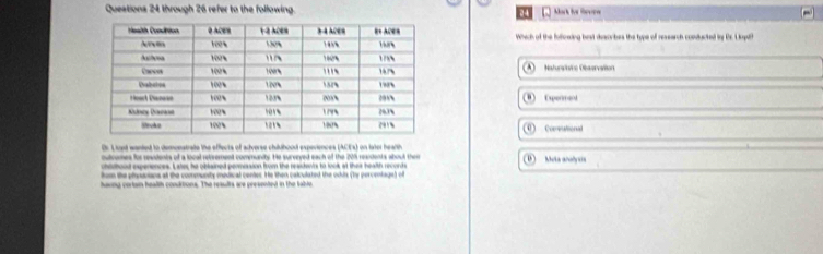 Queations 24 through 26 refer to the following. Mark he leope
Which of the folicwing best describes the type of research conducted iy Br. Lopdf
Naturcire Oservalion
Expermend
Comneational
Dr. L ist wanied to demonatrate the effects of adverse childhood expeviences (ACEs) on later hearth
outremes for reasients of a local retvement community. He survryed each of the 205 residents whout ther Muta anolyss
chidbood expenences. Later, he oblained peomision from the residents to look at ther health records
hem the plandoions at the community medical center. He then calculated the odis (by percentage) of
having cortain health condrtions. The results are presented in the table.