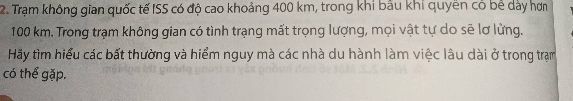 Trạm không gian quốc tế ISS có độ cao khoảng 400 km, trong khi bầu khí quyền có bề dày hơn
100 km. Trong trạm không gian có tình trạng mất trọng lượng, mọi vật tự do sẽ lơ lửng. 
Hãy tìm hiểu các bất thường và hiểm nguy mà các nhà du hành làm việc lâu dài ở trong trạm 
có thể gặp.