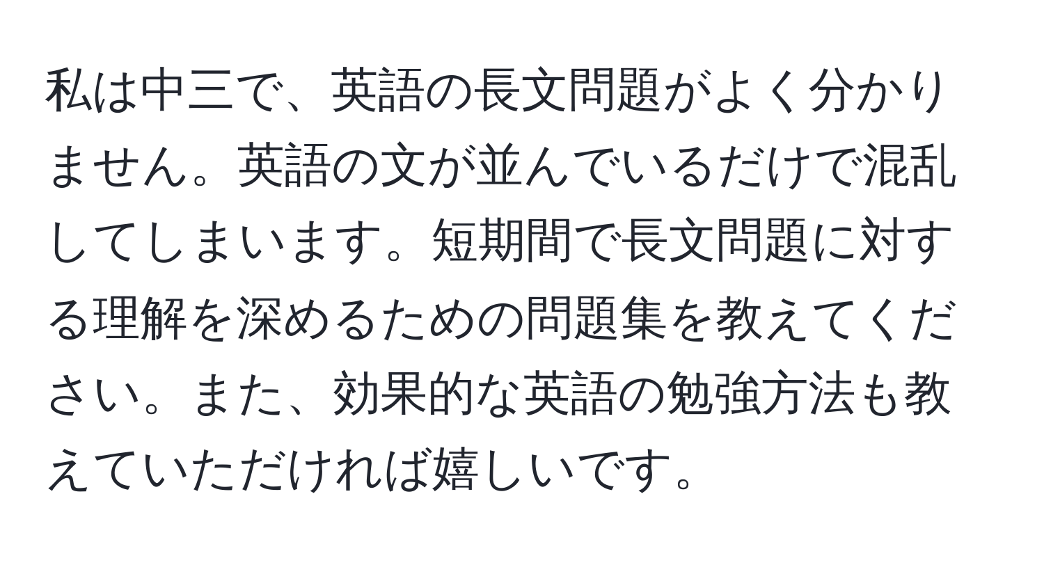 私は中三で、英語の長文問題がよく分かりません。英語の文が並んでいるだけで混乱してしまいます。短期間で長文問題に対する理解を深めるための問題集を教えてください。また、効果的な英語の勉強方法も教えていただければ嬉しいです。