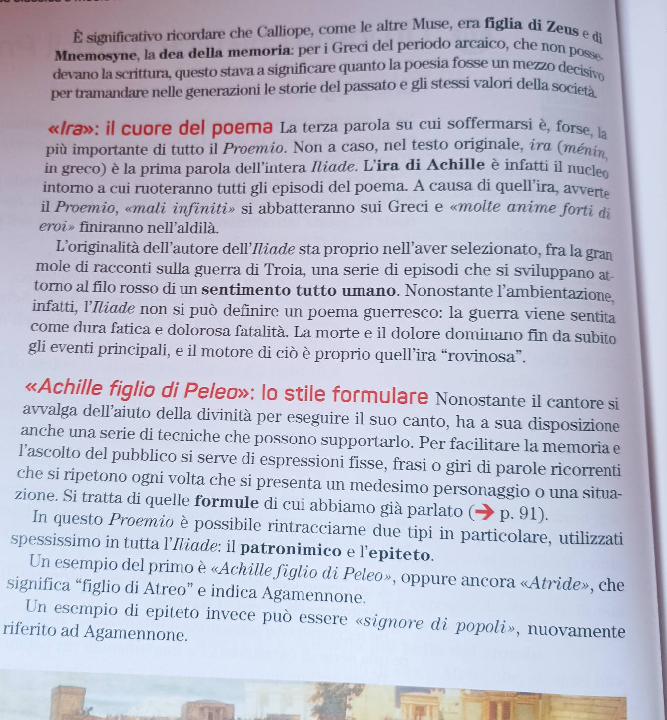 È significativo ricordare che Calliope, come le altre Muse, era figlia di Zeus e di
Mnemosyne, la dea della memoria: per i Greci del periodo arcaico, che non posse-
devano la scrittura, questo stava a significare quanto la poesia fosse un mezzo decisivo
per tramandare nelle generazioni le storie del passato e gli stessi valori della società.
«/ra»: il cuore del poema La terza parola su cui soffermarsi è, forse, la
più importante di tutto il Proemio. Non a caso, nel testo originale, ira (ménin,
in greco) è la prima parola dell’intera Iliade. L’ira di Achille è infatti il nucleo
intorno a cui ruoteranno tutti gli episodi del poema. A causa di quell’ira, avverte
il Proemio, «mali infiniti» si abbatteranno sui Greci e «molte anime forti di
eroi» finiranno nell’aldilà.
L’originalità dell’autore dell’Iiade sta proprio nell’aver selezionato, fra la gran
mole di racconti sulla guerra di Troia, una serie di episodi che si sviluppano at-
torno al filo rosso di un sentimento tutto umano. Nonostante l’ambientazione,
infatti, l’Iliøde non si può definire un poema guerresco: la guerra viene sentita
come dura fatica e dolorosa fatalità. La morte e il dolore dominano fin da subito
gli eventi principali, e il motore di ciò è proprio quell’ira “rovinosa”.
«Achille figlio di Peleo»: lo stile formulare Nonostante i1 cantore si
avvalga dell’aiuto della divinità per eseguire il suo canto, ha a sua disposizione
anche una serie di tecniche che possono supportarlo. Per facilitare la memoria e
l’ascolto del pubblico si serve di espressioni fisse, frasi o giri di parole ricorrenti
che si ripetono ogni volta che si presenta un medesimo personaggio o una situa-
zione. Si tratta di quelle formule di cui abbiamo già parlato ( p. 91).
In questo Proemio è possibile rintracciarne due tipi in particolare, utilizzati
spessissimo in tutta l’Iliade: il patronimico e l’epiteto.
Un esempio del primo è «Achille figlio di Peleo», oppure ancora «Atride», che
significa “figlio di Atreo” e indica Agamennone.
Un esempio di epiteto invece può essere «signore di popoli», nuovamente
riferito ad Agamennone.