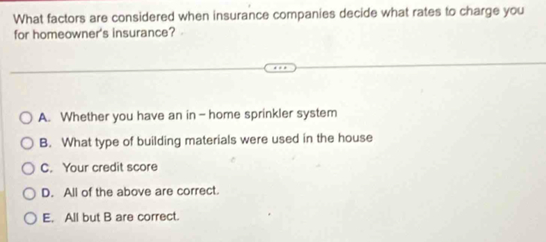 What factors are considered when insurance companies decide what rates to charge you
for homeowner's insurance?
A. Whether you have an in - home sprinkler system
B. What type of building materials were used in the house
C. Your credit score
D. All of the above are correct.
E. All but B are correct.