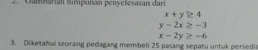 Gambarian himpunan penyelesaian dari
x+y≥ 4
y-2x≥ -3
x-2y≥ -6
3. Diketahui seorang pedagang membeli 25 pasang sepatu untuk persedia