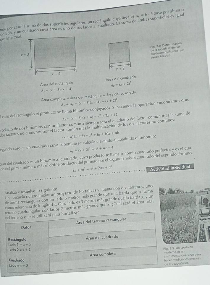 mos por caso la suma de dos superficies regulares, un rectángulo cuya área es A_x=b· h base por altura o
or lado, y un cuadrado cuya área es uno de sus lados al cuadrado. La suma de ambas superficies es igual
pericie total.
Fig. 2.8 Determinación
cuadriläteros (fguras que de la superficie de dos
tlenen 4 lados).
Área del rectángulo Área del cuadrado
A_C=(x+2)^2
A_R=(x+3)(x+4)
Área completa = área del rectángulo + área del cuadrado
A_R+A_C=(x+3)(x+4)+(x+2)^2
El caso del rectángulo el producto se llama binomios conjugados. Si hacemos la operación encontramos que:
A_x=(x+3)(x+4)=x^2+7x+12
producto de dos binomios con un factor común x siempre será el cuadrado del factor común más la suma de
dos factores no comunes por el factor común más la multiplicación de los dos factores no comunes:
(x+a)(x+b)=x^2+(a+b)x+ab
egundo caso es un cuadrado cuya superficie se calcula elevando al cuadrado el binomio:
A_C=(x+2)^2=x^2+4x+4
caso del cuadrado es un binomio al cuadrado, cuyo producto se llama trinomio cuadrado perfecto, y es el cua-
udo del primer número más el doble producto del primero por el segundo más el cuadrado del segundo término.
(x+a)^2=x^2+2ax+a^2
Actividad individual
Analiza y resuelve lo siguiente.
Una escuela quiere iniciar un proyecto de hortalizas y cuenta con dos terrenos, uno
de forma rectangular con un lado 5 metros más grande que una barda que se toma
como referencia de longitud x. Otro lado es 3 metros más grande que la barda x, y un
lados 2 metros más grande que x. ¿Cuál será el área total
n teadalito
s un
o que sirve para
iciones precisas
erficies