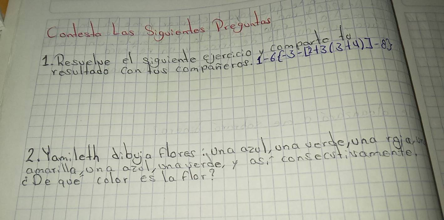 Contesta Las Siquienles Preguntas 
1. Resuelve el siquiente evercicio 1-6 -3-[2+3(3+4)]-8
resultado con tos companerds. 
2. Yamileth dibyja flores: Una azul, ona verde, una reia 
amarilla, ona azol, unayerde, y as, consecutisamente 
De quef color eslaflor?