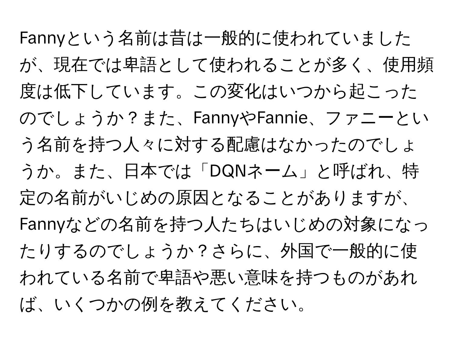 Fannyという名前は昔は一般的に使われていましたが、現在では卑語として使われることが多く、使用頻度は低下しています。この変化はいつから起こったのでしょうか？また、FannyやFannie、ファニーという名前を持つ人々に対する配慮はなかったのでしょうか。また、日本では「DQNネーム」と呼ばれ、特定の名前がいじめの原因となることがありますが、Fannyなどの名前を持つ人たちはいじめの対象になったりするのでしょうか？さらに、外国で一般的に使われている名前で卑語や悪い意味を持つものがあれば、いくつかの例を教えてください。