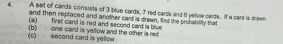 A set of cards consists of 3 blue cards, 7 red cards and 6 yellow cards. If a card is drawn 
and then replaced and another card is drawn, find the probability that 
(a) first card is red and second card is blue 
(b) one card is yellow and the other is red 
(c) second card is yellow