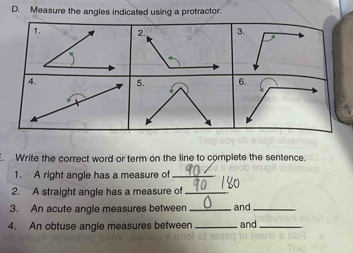 Measure the angles indicated using a protractor. 
1. 
3. 
4. 
5. 
6. 
. Write the correct word or term on the line to complete the sentence. 
1. A right angle has a measure of_ 
2. A straight angle has a measure of_ 
3. An acute angle measures between _and_ . 
4. An obtuse angle measures between _and_