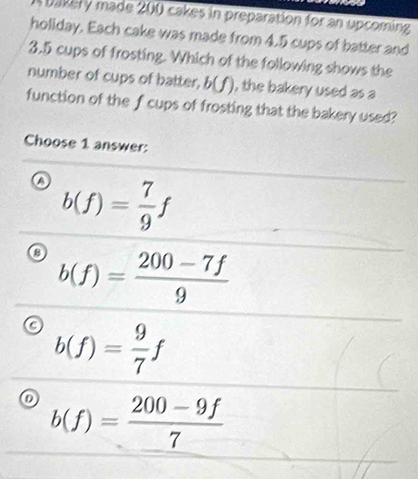 bakery made 200 cakes in preparation for an upcoming
holiday. Each cake was made from 4.5 cups of batter and
3.5 cups of frosting. Which of the following shows the
number of cups of batter, b(f), the bakery used as a
function of the f cups of frosting that the bakery used?
Choose 1 answer:
a b(f)= 7/9 f
a b(f)= (200-7f)/9 
b(f)= 9/7 f
b(f)= (200-9f)/7 