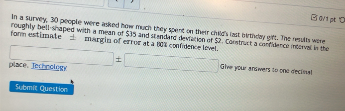 □ 0/1 pt つ 
In a survey, 30 people were asked how much they spent on their child's last birthday gift. The results were 
roughly bell-shaped with a mean of $35 and standard deviation of $2. Construct a confidence interval in the 
form estimate ± margin of error at a 80% confidence level. 
place. Technology □ ± □ Give your answers to one decimal 
Submit Question