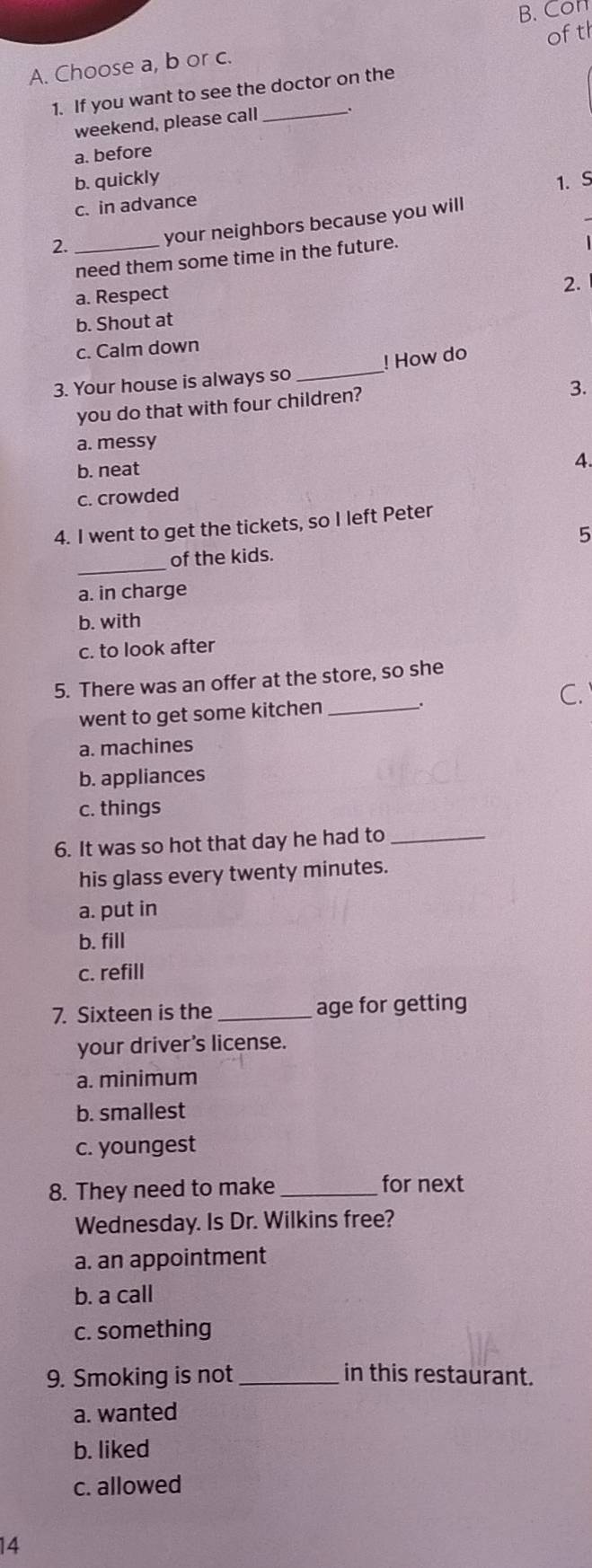 Con
ofth
A. Choose a, b or c.
_
1. If you want to see the doctor on the
weekend, please call
a. before
b. quickly 1.S
c. in advance
2._
your neighbors because you will
need them some time in the future.
a. Respect
2.
b. Shout at
c. Calm down
3. Your house is always so_ ! How do
you do that with four children?
3.
a. messy
b. neat
4.
c. crowded
4. I went to get the tickets, so I left Peter
_
of the kids. 5
a. in charge
b. with
c. to look after
5. There was an offer at the store, so she
went to get some kitchen _. C.
a. machines
b. appliances
c. things
6. It was so hot that day he had to_
his glass every twenty minutes.
a. put in
b. fill
c. refill
7. Sixteen is the _age for getting
your driver's license.
a. minimum
b. smallest
c. youngest
8. They need to make _for next
Wednesday. Is Dr. Wilkins free?
a. an appointment
b. a call
c. something
9. Smoking is not _in this restaurant.
a. wanted
b. liked
c. allowed
14