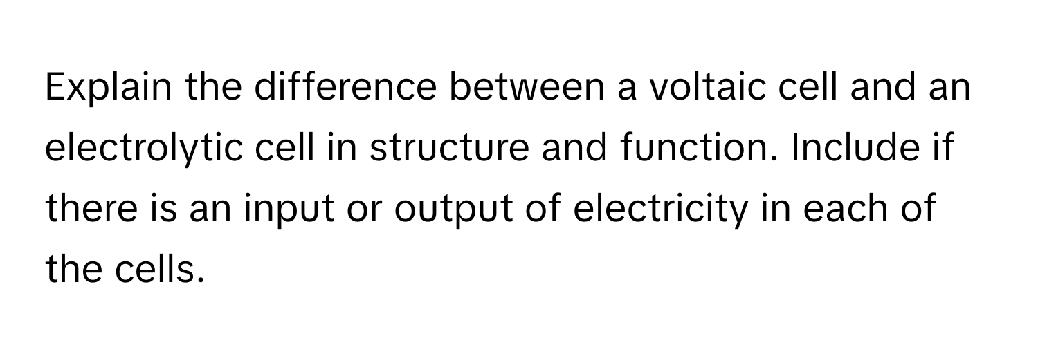 Explain the difference between a voltaic cell and an electrolytic cell in structure and function. Include if there is an input or output of electricity in each of the cells.