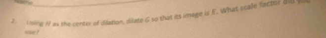 Using I1 as the center of dilation, dilate G so that its image is E. What scale factor on yo 
ware ?