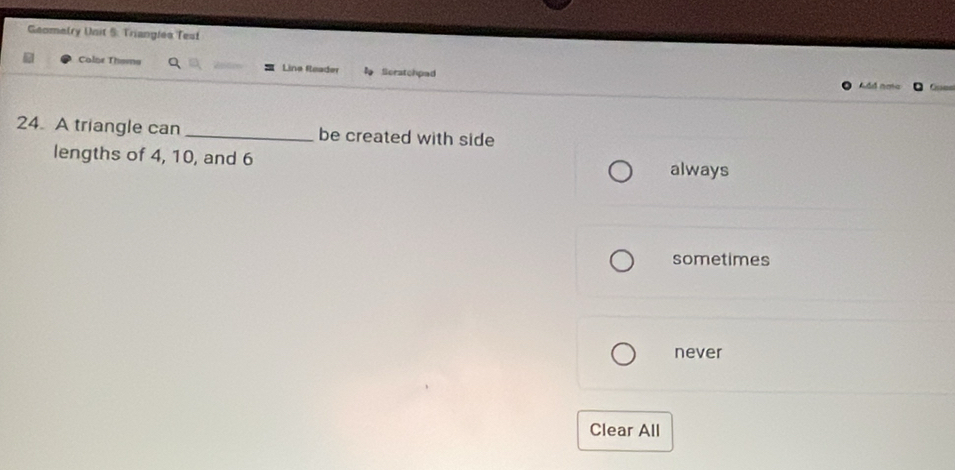 Geomelry Unit S: Triangles Test
Colne Thoma Lina Reader Scratchpad
24. A triangle can _be created with side
lengths of 4, 10, and 6
always
sometimes
never
Clear All