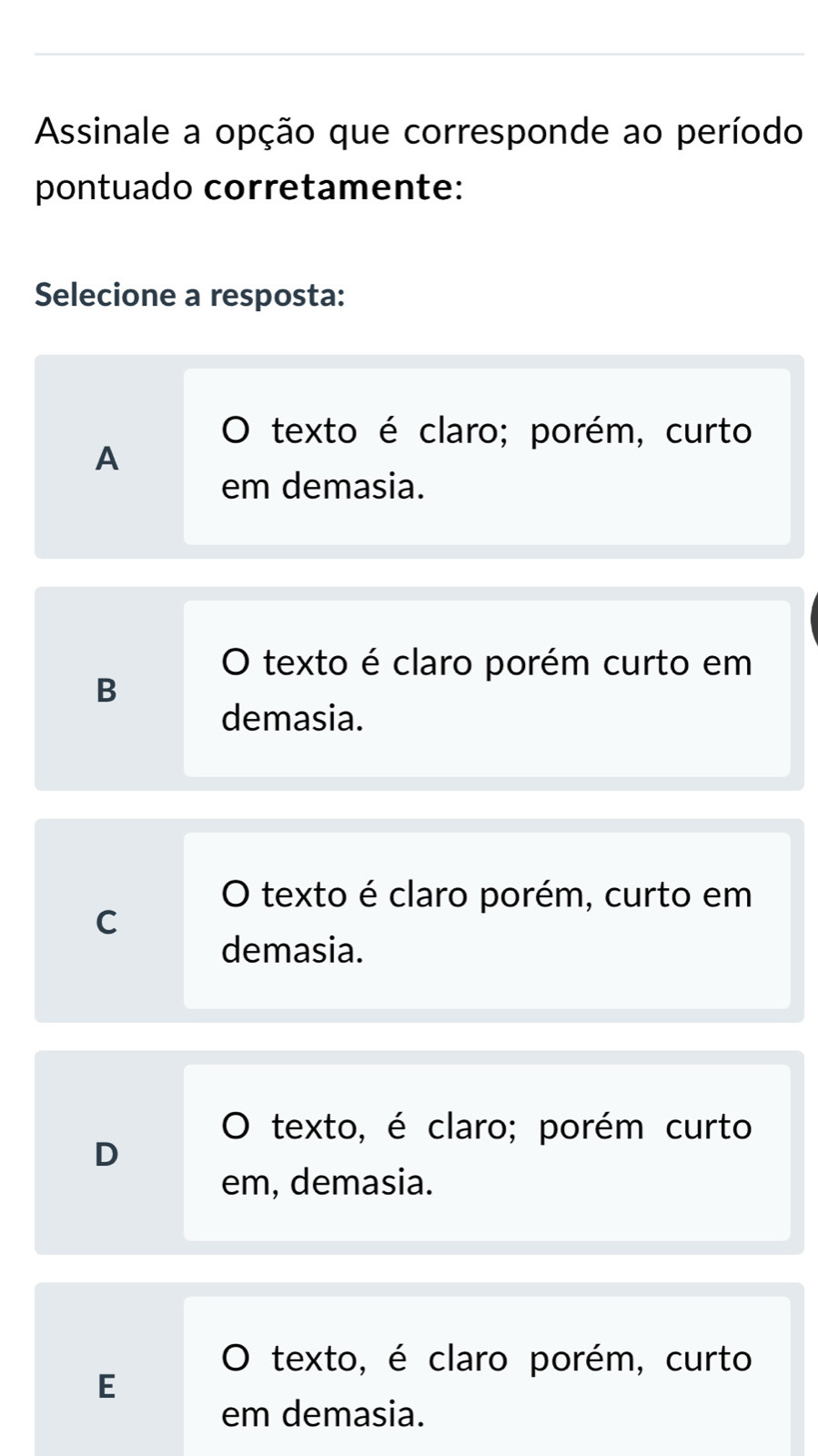 Assinale a opção que corresponde ao período
pontuado corretamente:
Selecione a resposta:
texto é claro; porém, curto
A
em demasia.
O texto é claro porém curto em
B
demasia.
O texto é claro porém, curto em
C
demasia.
O texto, é claro; porém curto
D
em, demasia.
O texto, é claro porém, curto
E
em demasia.