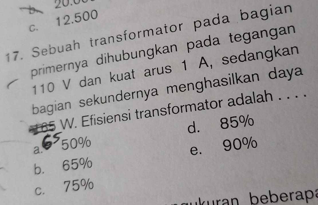 20.00
c. 12.500
17. Sebuah transformator pada bagian
primernya dihubungkan pada tegangan
110 V dan kuat arus 1 A, sedangkan
bagian sekundernya menghasilkan daya
165 W. Efisiensi transformator adalah . . . .
d. 85%
a. 50%
e. 90%
b. 65%
c. 75%
r eberaa