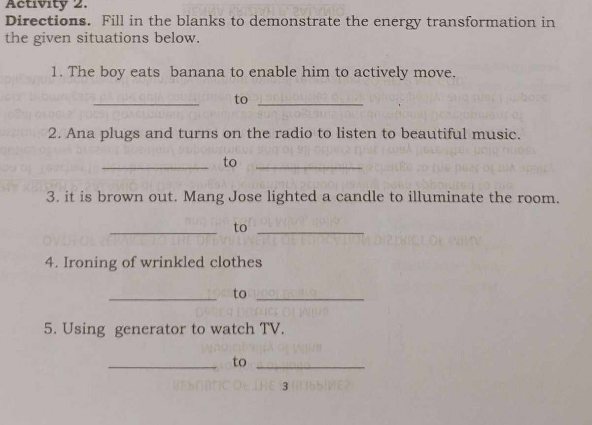 Activity 2. 
Directions. Fill in the blanks to demonstrate the energy transformation in 
the given situations below. 
1. The boy eats banana to enable him to actively move. 
_ 
to_ 
2. Ana plugs and turns on the radio to listen to beautiful music. 
_to_ 
3. it is brown out. Mang Jose lighted a candle to illuminate the room. 
_to_ 
4. Ironing of wrinkled clothes 
_to_ 
5. Using generator to watch TV. 
_to_ 
3