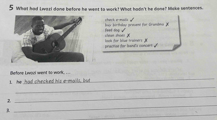 What had Lwazi done before he went to work? What hadn't he done? Make sentences.
check e-mails
buy birthday present for Grandma X
feed dog
clean shoes X
look for blue trainers X
practise for band's concert
Before Lwazi went to work, .
1. he had checked his e-mails, but
_
_
_
2.
_
_
3.