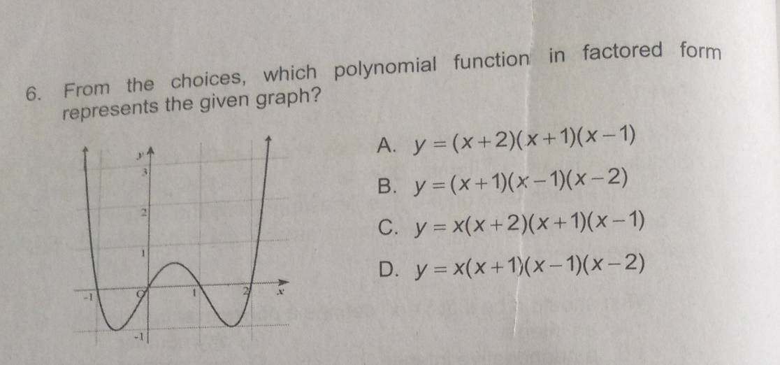 From the choices, which polynomial function in factored form
represents the given graph?
A. y=(x+2)(x+1)(x-1)
B. y=(x+1)(x-1)(x-2)
C. y=x(x+2)(x+1)(x-1)
D. y=x(x+1)(x-1)(x-2)