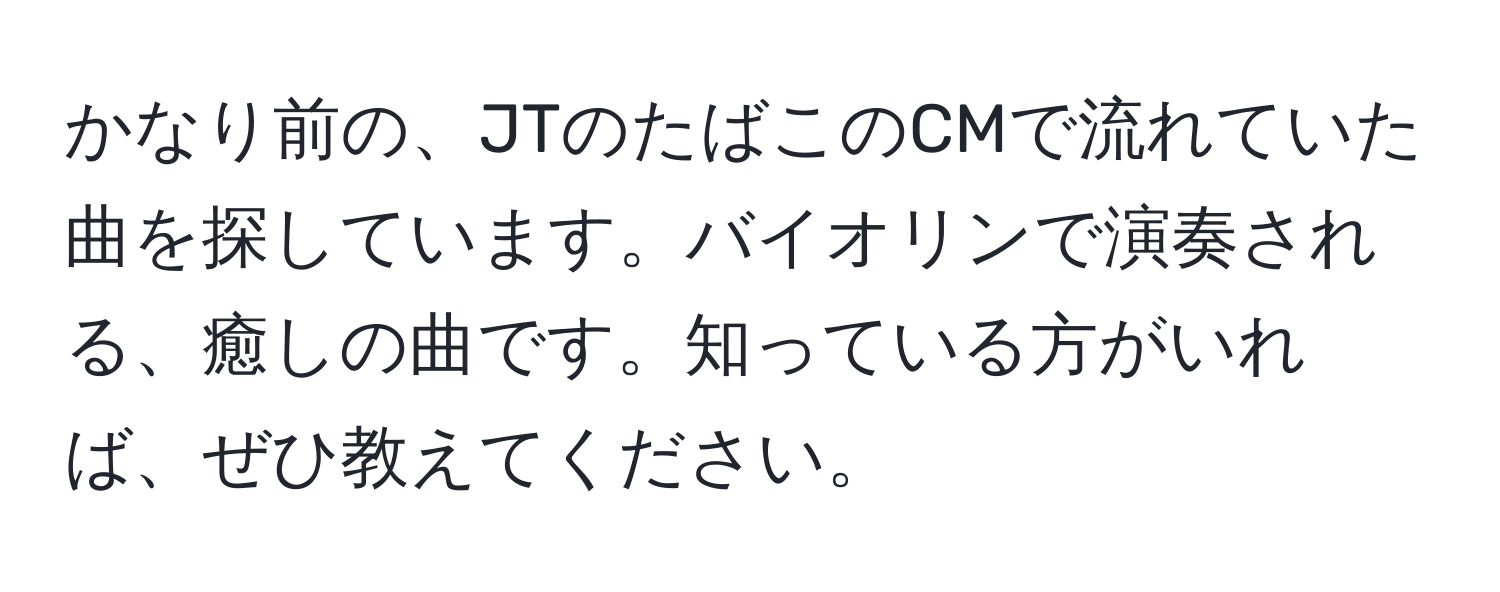 かなり前の、JTのたばこのCMで流れていた曲を探しています。バイオリンで演奏される、癒しの曲です。知っている方がいれば、ぜひ教えてください。