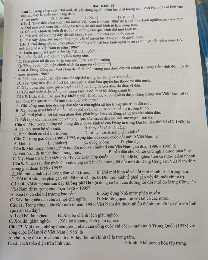 Bài 10-lớp 12
Câu 1. Trong công cuộc Đổi mới, để gây dựng nguồn nhân lực chất lượng cao, Việt Nam đã coi lĩnh vực
nào sau đây là quốc sách hàng đầu?
A. An ninh. B. Giáo dục. C. Xã hội. D. Kinh tế.
Câu 2. Thực tiễn công cuộc Đồi mới ở Việt Nam (từ năm 1986) để lại bài học kinh nghiệm nào sau đây?
A. Đổi mới phải toàn diện, đồng bộ trong đó đổi mới kinh tế làm trọng tâm.
B. Đổi mới chỉnh trị luôn đi trước mở đường cho quá trình đổi mới kinh tổ.
C. Phải triệt để áp dụng đầy đủ mô hình cải cách, mở cửa của nước ngoài.
D. Phải xây dựng sức mạnh tổng hợp, yếu tổ ngoại lực đóng vai trò quyết định.
Câu 3. Nội dung nào sau đây phản ảnh đúng một bài học kinh nghiệm rút ra tư thực tiễn công cuộc Đối
mới kinh tế ở Việt Nam từ năm 1986?
A. Luôn quán triệt quan điểm lấy "dân làm gốc".
B. Luôn lầy đổi mới chính trị làm trọng tâm.
C. Phải giảm tối đa can thiệp của nhà nước vào thị trường
- D. Từng bước thực hiện chính sách đa nguyên về chính trị.
Câu 4. Đảng Cộng sản Việt Nam đã đề ra chủ trương nào dưới đây về chính trị trong tiến trình đồi mới đất
nước từ năm 1986?
A. Phát huy quyền làm chủ của các tập thể trong lao động và sản xuất.
B. Xây dựng nền dân chủ xã hội chủ nghĩa, đảm bảo quyền lực thuộc về nhà nước.
C. Xây dựng nhà nước pháp quyền xã hội chủ nghĩa của dân, do dân, vì dân.
D. Đổi mới toàn diện, đồng bộ, trọng tâm là đổi mới hệ thống chính trị.
Câu 5. Luận điểm nào sau đây không phải là bài học kinh nghiệm được Đảng Cộng sản Việt Nam rút ra
khi tổng kết quá trình đổi mới toàn diện đất nước?
A. Giữ vững mục tiêu độc lập dân tộc và chủ nghĩa xã hội trong quá trình đổi mới.
B. Xây dựng nền kinh tế nhiều thành phần vận hành theo cơ chế thị trường tự do.
C. Đổi mới phải vì lợi ích của nhân dân, phát huy tính chủ động, sáng tạo của nhân dân.
D. Kết hợp sức mạnh nội lực và ngoại lực, sức mạnh dân tộc với sức mạnh thời đại.
Câu 6. Một trong những nội dung đổi mới về kinh tế của Đảng ta trong Đại hội lần thứ VI (12-1986) là
A. cải tạo quan hệ sản xuất. B. thay đổi cách làm ăn.
C. hình thành cơ chế thị trường. D. cải tạo các thành phần kinh tế.
Câu 7. Trong giai đoạn 1986-1995 5, trọng tâm của công cuộc đổi mới ở Việt Nam là
A. kinh tế. B. chính trị. C. quốc phòng. D. giáo dục.
Câu 8. Một trong những thành tựu đổi mới về chính trị của Việt Nam giai đoạn 1986 - 1995 là
A. Việt Nam đã tự túc được lương thực. B. nền dân chủ xã hội chủ nghĩa được phát huy.
C. Việt Nam trở thành viên thứ 149 của Liên Hợp Quốc. D. tỉ lệ hộ nghèo trên cả nước giảm nhanh.
Câu 9. Ý nào sau đây phản ánh nội dung cơ bản của đường lối đổi mới do Đảng Cộng sản Việt Nam đề ra
trong giai đoạn 1986 - 1995?
A. Đổi mới chính trị là trọng tâm và đi trước. B. Đổi mới kinh tế và đồi mới chính trị là trọng tâm.
C. Đổi mới văn hoá phải gắn với đổi mới xã hội.D. Đồi mới kinh tế phải gắn với đồi mới chính trị.
Câu 10. Nội dung nảo sau đây không phải là nội dung cơ bản của đường lối đổi mới do Đảng Cộng sản
Việt Nam đề ra trong giai đoạn 1986-1995 a
A. Xóa bỏ cơ chế thị trường bao cấp. B. Xây dựng Nhà nước pháp quyền.
C. Xây dựng nền dân chủ xã hội chủ nghĩa. D. Mở rộng quan hệ với tất cả các nước.
Câu 11. Trong công cuộc Đổi mới từ năm 1986, Việt Nam đạt được nhiều thành tựu nổi bật đối với lĩnh
vực nào sau đây?
A. Loại bỏ đói nghèo.  B. Xóa bỏ chênh lệch giàu nghèo.
C. Xóa đói giảm nghèo. . Xóa bỏ khoảng cách giàu nghèo.
Câu 12. Một trong những điểm giống nhau của công cuộc cải cách - mở cửa ở Trung Quốc (1978) với
công cuộc Đồi mới ở Việt Nam (1986) là
A. chú trọng đổi mới về chính trị. B. lấy đồi mới kinh tế là trọng tâm.
C. cải cách toàn diện trên lĩnh vực. D. kinh tế kế hoạch hóa tập trung.