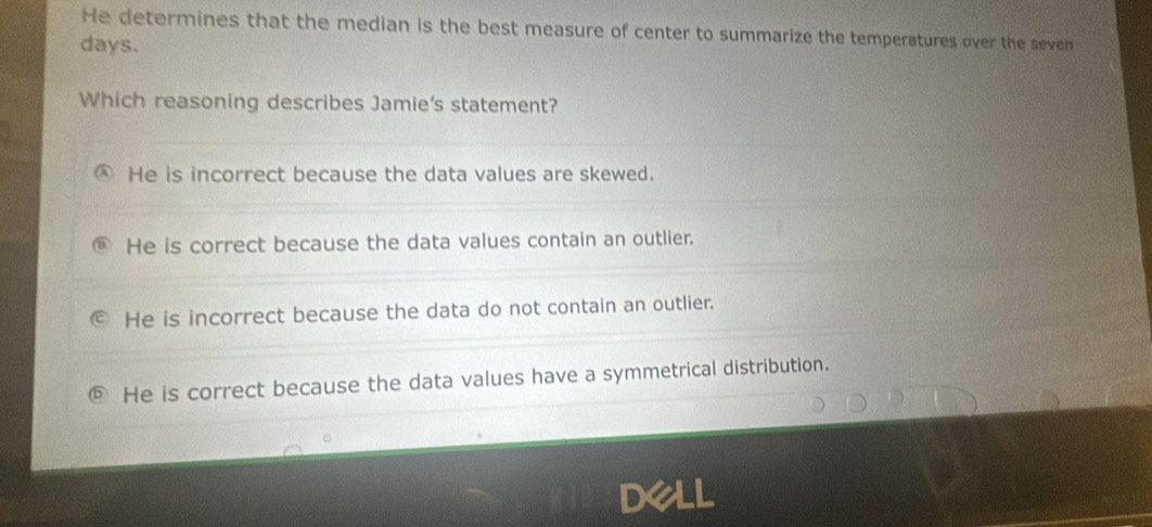 He determines that the median is the best measure of center to summarize the temperatures over the seven
days.
Which reasoning describes Jamie's statement?
He is incorrect because the data values are skewed.
He is correct because the data values contain an outlier.
He is incorrect because the data do not contain an outlier.
He is correct because the data values have a symmetrical distribution.