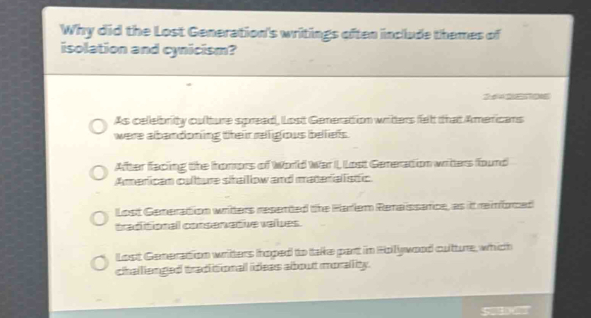 Why did the Lost Generation's writings often include themes of
isolation and cynicism?
As celebrity culture spread, Lost Generation writters fellt that Americans
were abandoning their religious beliefs.
After facing the homors of World War I, Lost Generation writers found
American culture siraillow and materialistic
Lost Generation writters resented the Harlem Renaissance, as it remforced
traditional corsenetive valbes.
Lost Generation writers hoped to take part in Hollywood cultture, which
challlanged traditional ideas about morallity.