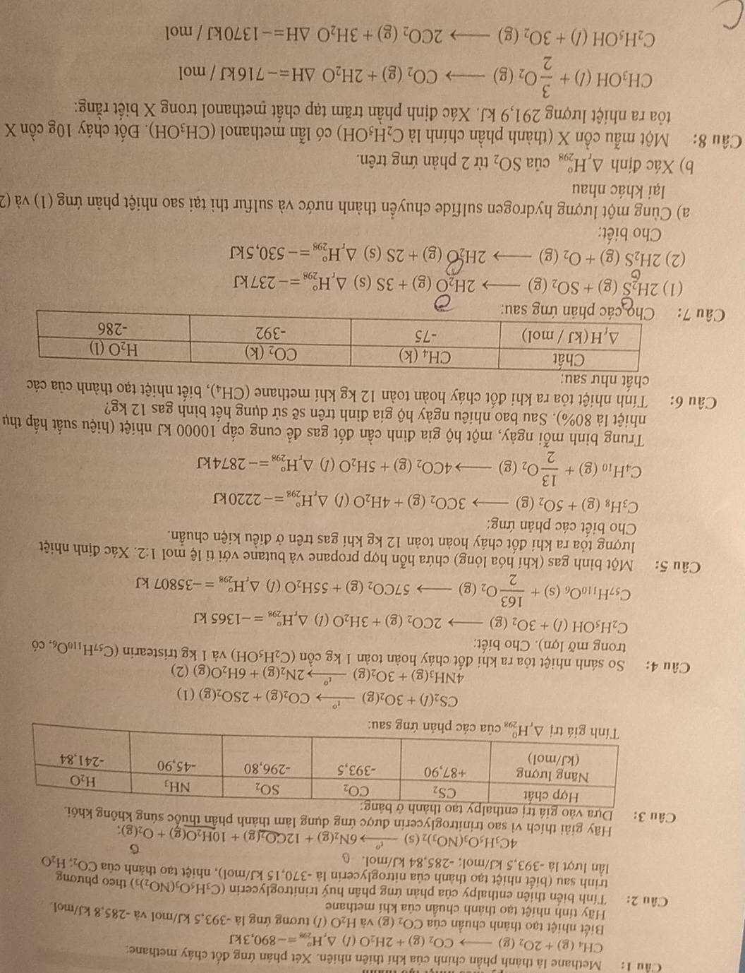 Cầu 1: Methane là thành phần chính của khí thiên nhiên. Xét phản ứng đốt chây methane:
CH_4(g)+2O_2(g)to CO_2(g)+2H_2O(l)△ _rH_(298)^o=-890,3kJ
Biết nhiệt tạo thành chuẩn của CO_2(g) và H_2O (/) tương ứng là -393,5 kJ/mol và -285,8 kJ/mol.
Hãy tính nhiệt tạo thành chuẩn của khí methane
Câu 2:     Tính biến thiên enthalpy của phản ứng phân huý trinitroglycerin (C_3H_5O_3(NO_2)_3) theo phương
trinh sau (biết nhiệt tạo thành của nitroglycerin là -370,15 kJ/mol), nhiệt tạo thành của CO_2;H_2O
lần lượt là -393.5 kJ/mol; -285,84 kJ/mol. 6
4C_3H_5O_3(NO_3)_2(s)xrightarrow t^o6N_2(g)+12CO_2(g)+10H_2O(g)+O_2(g);
Hãy giải thích vì sao trinitroglycerin được ứng dụng làm thành phân thuốc súng không kh
Câu 3: Dựa vào
CS_2(l)+3O_2(g)xrightarrow l_2(g)+2SO_2(g)(l)
4NH_3(g)+3O_2(g)to 2N°2N_2(g)+6H_2O(g)(2)
Câu 4: So sánh nhiệt tỏa ra khi đốt cháy hoàn toàn kgcon(C_2H_5OH) và l kg tristearin (C_57H_110O_6,c_6
trong mỡ lợn). Cho biết:
C_2H_5OH(l)+3O_2(g)to 2CO_2(g)+3H_2O(l)△ _rH_(298)°=-1365kJ
C_57H_110O_6(s)+ 163/2 O_2(g)to 57CO_2(g)+55H_2O(l)△ _rH_(298)°=-35807kJ
Câu 5: Một bình gas (khí hóa lỏng) chứa hỗn hợp propane và butane với tỉ lệ mol 1:2. Xác định nhiệt
lượng tỏa ra khi đốt cháy hoàn toàn 12 kg khí gas trên ở điều kiện chuẩn.
Cho biết các phản ứng:
C_3H_8(g)+5O_2(g)to 3CO_2(g)+4H_2O(l)△ _rH_(298)°=-2220kJ
C_4H_10(g)+ 13/2 O_2(g)to 4CO_2(g)+5H_2O(l)△ _rH_(298)°=-2874kJ
Trung binh mỗi ngày, một hộ gia đinh cần đốt gas để cung cấp 10000 kJ nhiệt (hiệu suất hấp thụ
nhiệt là 80%). Sau bao nhiêu ngày hộ gia đình trên sẽ sử dụng hết bình gas 12 kg?
Câu 6: Tính nhiệt tỏa ra khi đốt cháy hoàn toàn 12 kg khí methane (CH_4) ) , biết nhiệt tạo thành của các
chất
Câu
(1) 2H_2S(g)+SO_2(g)to 2H_2O(g)+3S (s) △ _rH_(298)°=-237kJ
(2) 2H_2S(g)+O_2(g)to 2H_2O(g)+2S (s) △ _rH_(298)°=-530,5kJ
Cho biết:
a) Cùng một lượng hydrogen sulfide chuyển thành nước và sulfur thì tại sao nhiệt phản ứng (1) và (2
lại khác nhau
b) Xác định △ _rH_(298)°ciaSO_2 từ 2 phản ứng trên.
Câu 8: Một mẫu cồn X (thành phần chính là C_2H_5OH) có lẫn methanol (CH_3OH). Đốt cháy 10gchat 0 n X
tỏa ra nhiệt lượng 291,9 kJ. Xác định phần trăm tạp chất methanol trong X biết rằng:
CH_3OH(l)+ 3/2 O_2(g)to CO_2(g)+2H_2O△ H=-716kJ/mol
C_2H_5OH(l)+3O_2(g)to 2CO_2(g)+3H_2O△ H=-1370kJ/mol