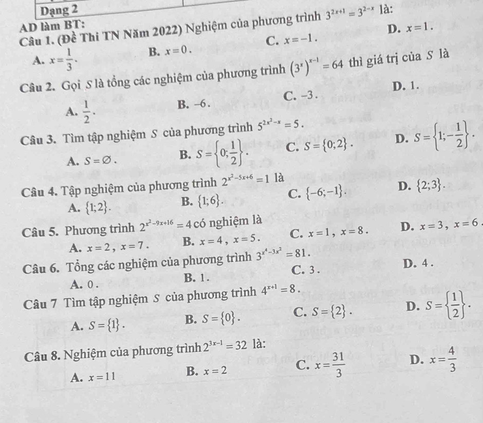 Dạng 2
AD làm BT:
Câu 1. (Đề Thi TN Năm 2022) Nghiệm của phương trình 3^(2x+1)=3^(2-x) là:
D. x=1.
C. x=-1.
A. x= 1/3 .
B. x=0.
Câu 2. Gọi 5 là tổng các nghiệm của phương trình (3^x)^x-1=64 thì giá trị của S là
D. 1.
A.  1/2 .
B. -6 . C. -3 .
Câu 3. Tìm tập nghiệm S của phương trình 5^(2x^2)-x=5.
A. S=varnothing .
B. S= 0; 1/2  . C. S= 0;2 . D. S= 1;- 1/2  .
Câu 4. Tập nghiệm của phương trình 2^(x^2)-5x+6=1 là
A.  1;2 .
B.  1;6 .
C.  -6;-1 . D.  2;3 .
Câu 5. Phương trình 2^(x^2)-9x+16=4 có nghiệm là
A. x=2,x=7. B. x=4,x=5. C. x=1,x=8. D. x=3,x=6
Câu 6. Tổng các nghiệm của phương trình 3^(x^4)-3x^2=81.
C. 3 . D. 4 .
A. 0 . B. 1 .
Câu 7 Tìm tập nghiệm S của phương trình 4^(x+1)=8.
A. S= 1 .
B. S= 0 . C. S= 2 . D. S=  1/2  .
Câu 8. Nghiệm của phương trình 2^(3x-1)=32 là:
D. x= 4/3 
A. x=11
B. x=2
C. x= 31/3 