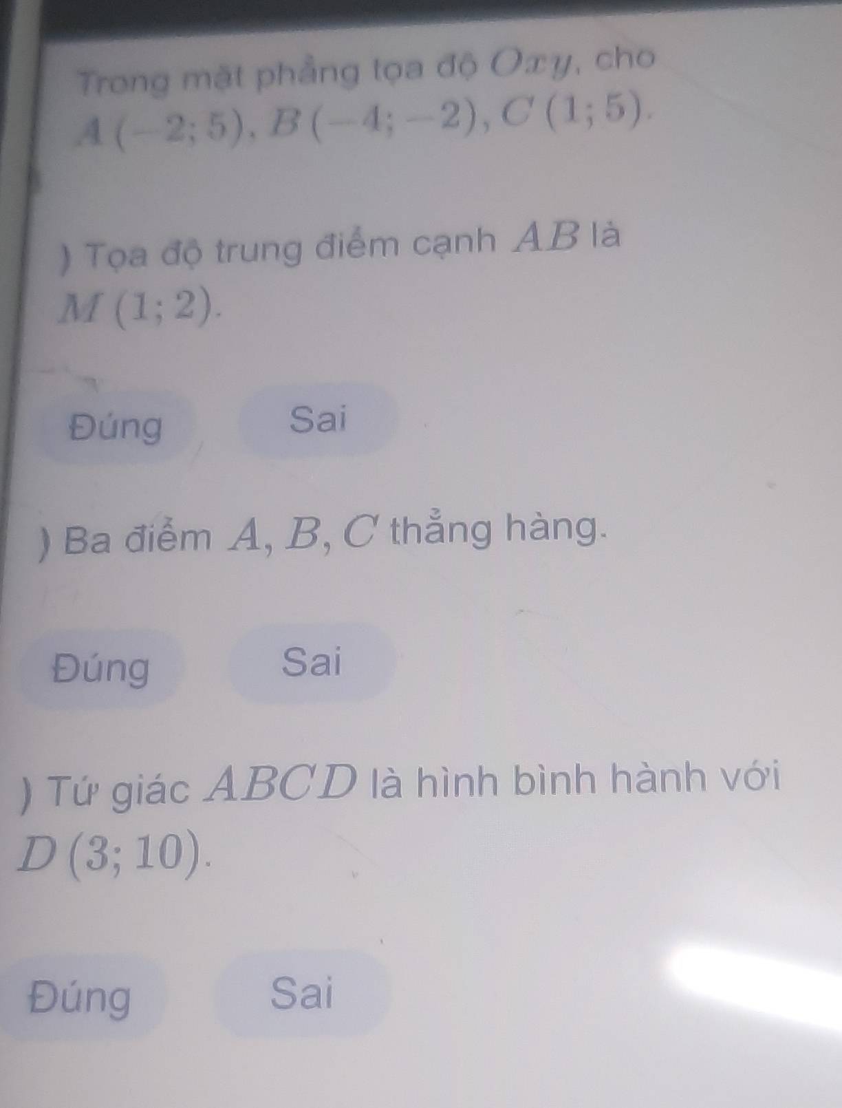 Trong mặt phẳng tọa độ Oxy, cho
A(-2;5), B(-4;-2), C(1;5). 
) Tọa độ trung điểm cạnh AB là
M(1;2). 
Đúng Sai 
) Ba điểm A, B, C thẳng hàng. 
Đúng 
Sai 
) Tứ giác ABCD là hình bình hành với
D(3;10). 
Đúng Sai