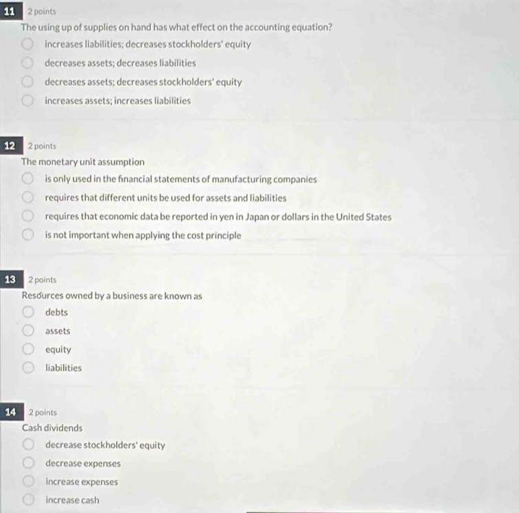 11 2 points
The using up of supplies on hand has what effect on the accounting equation?
increases liabilities; decreases stockholders' equity
decreases assets; decreases liabilities
decreases assets; decreases stockholders' equity
increases assets; increases liabilities
12 2 points
The monetary unit assumption
is only used in the financial statements of manufacturing companies
requires that different units be used for assets and liabilities
requires that economic data be reported in yen in Japan or dollars in the United States
is not important when applying the cost principle
13 2 points
Resources owned by a business are known as
debts
assets
equity
liabilities
14 2 points
Cash dividends
decrease stockholders' equity
decrease expenses
increase expenses
increase cash