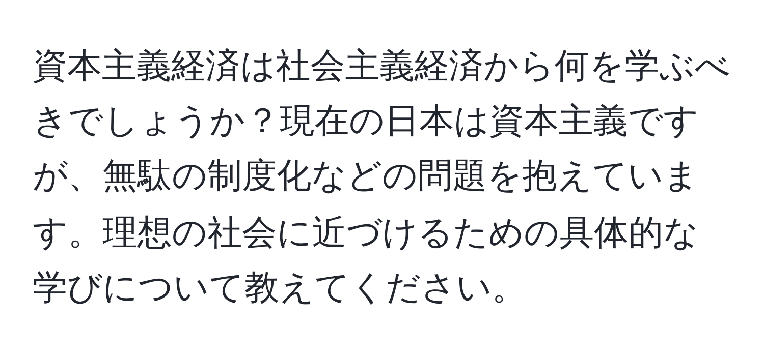 資本主義経済は社会主義経済から何を学ぶべきでしょうか？現在の日本は資本主義ですが、無駄の制度化などの問題を抱えています。理想の社会に近づけるための具体的な学びについて教えてください。