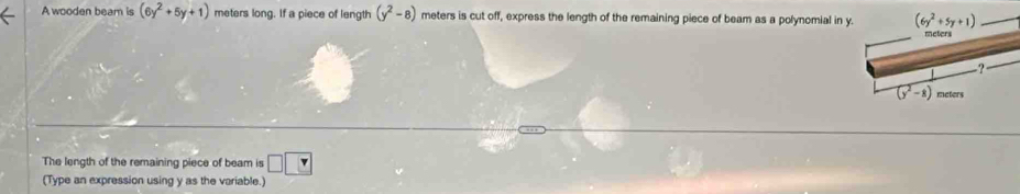 A wooden beam is (6y^2+5y+1) meters long. If a piece of length (y^2-8) meters is cut off, express the length of the remaining piece of beam as a polynomial in 
The length of the remaining piece of beam is □ □
(Type an expression using y as the variable.)