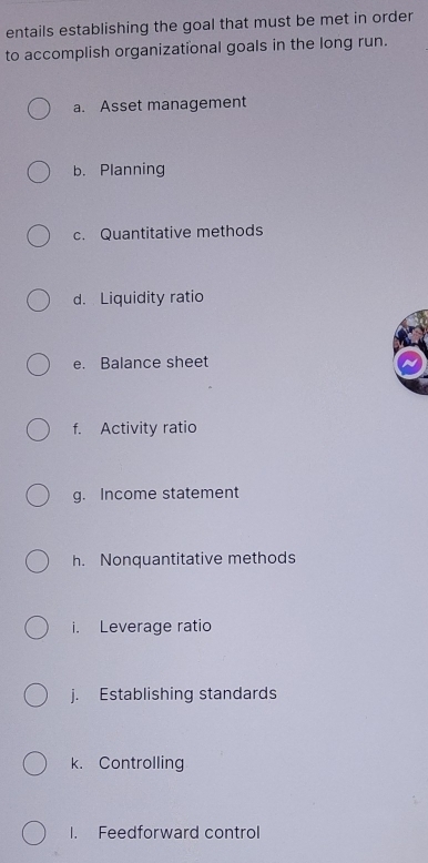 entails establishing the goal that must be met in order 
to accomplish organizational goals in the long run. 
a. Asset management 
b. Planning 
c. Quantitative methods 
d. Liquidity ratio 
e. Balance sheet 
f. Activity ratio 
g. Income statement 
h. Nonquantitative methods 
i. Leverage ratio 
j. Establishing standards 
k. Controlling 
1. Feedforward control