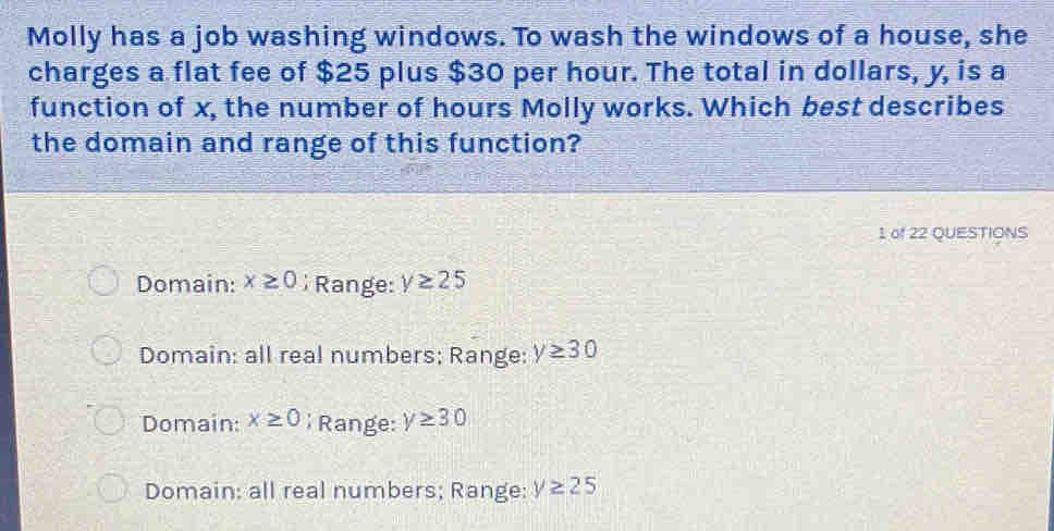 Molly has a job washing windows. To wash the windows of a house, she
charges a flat fee of $25 plus $30 per hour. The total in dollars, y, is a
function of x, the number of hours Molly works. Which best describes
the domain and range of this function?
1 of 22 QUESTIONS
Domain: x≥ 0; Range: y≥ 25
Domain: all real numbers; Range: y≥ 30
Domain: x≥ 0 Range: y≥ 30
Domain: all real numbers; Range: y≥ 25