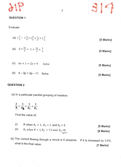 dIP 314 
2 
QUESTION 1 
Evaluate 
(a) ( 2/3 -1 1/4 )+( 2/3 + 1/4 )+1 3/5  [5 Marks] 
(b) 2+ 3y/4 =1+ 2y/3 + 5/6  [5 Marks] 
(c) 6x+1=2x+9 Solve [5 Marks] 
(d) 4-3p=2p-11 Solve [5 Marks] 
QUESTION 2 
(a) In a particular parallel grouping of resistors
 1/R =frac 1R_1+frac 1R_2+frac 1R_3
Find the value of; 
(i) R when R_1=1, R_2=2 and R_3=3 [5 Marks] 
(ii) R_1 when R=1, R_2=7.5 and R_3=5 [8 Marks] 
(b) The current flowing through a circuit is 6 amperes. If it is increased by 3.5%, 
what is the final value. [7 Marks]