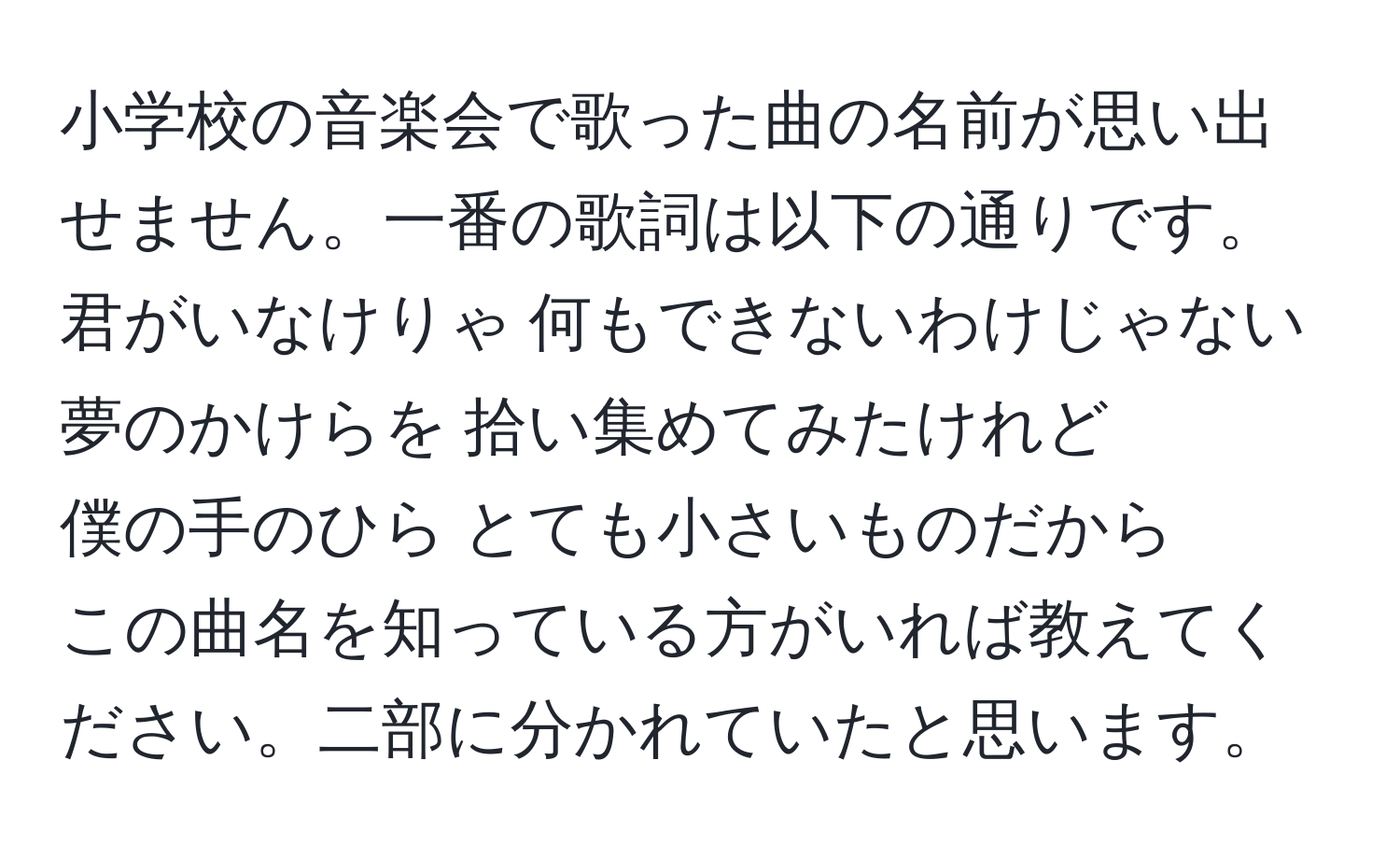 小学校の音楽会で歌った曲の名前が思い出せません。一番の歌詞は以下の通りです。  
君がいなけりゃ 何もできないわけじゃない  
夢のかけらを 拾い集めてみたけれど  
僕の手のひら とても小さいものだから  
この曲名を知っている方がいれば教えてください。二部に分かれていたと思います。