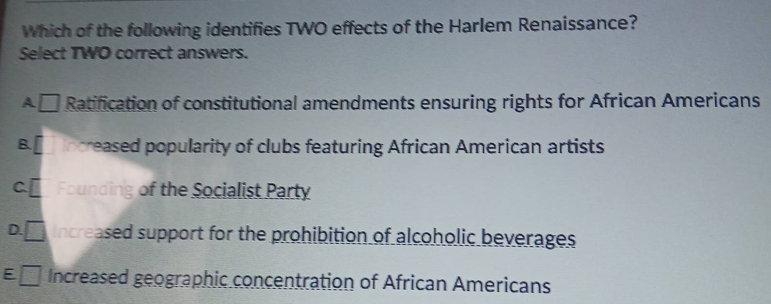 Which of the following identifies TWO effects of the Harlem Renaissance?
Select TWO correct answers.
A□ Ratification of constitutional amendments ensuring rights for African Americans
B. creased popularity of clubs featuring African American artists
C Founding of the Socialist Party
D. Increased support for the prohibition of alcoholic beverages
ny Increased geographic concentration of African Americans