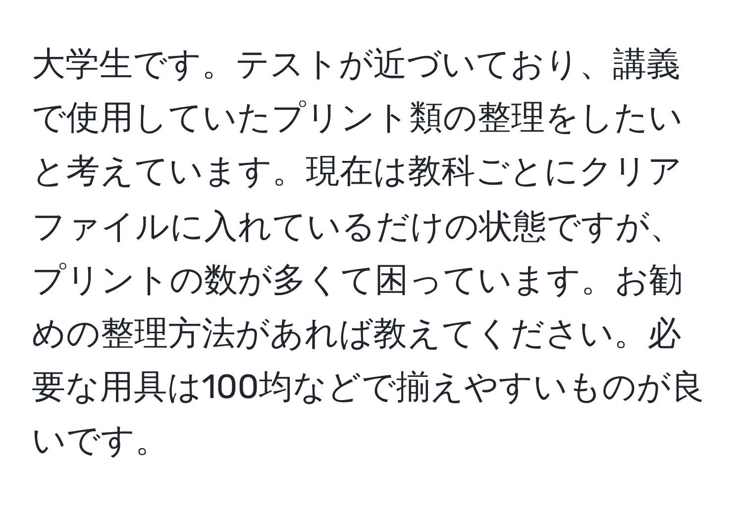 大学生です。テストが近づいており、講義で使用していたプリント類の整理をしたいと考えています。現在は教科ごとにクリアファイルに入れているだけの状態ですが、プリントの数が多くて困っています。お勧めの整理方法があれば教えてください。必要な用具は100均などで揃えやすいものが良いです。