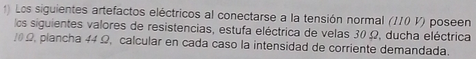 Los siguientes artefactos eléctricos al conectarse a la tensión normal (II0 V) poseen 
los siguientes valores de resistencias, estufa eléctrica de velas 30 Ω, ducha eléctrica
10 Ω, plancha 44 Ω, calcular en cada caso la intensidad de corriente demandada.